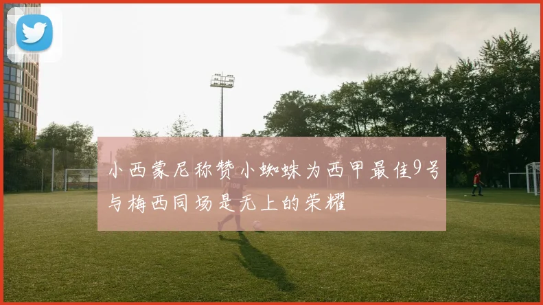 小西蒙尼称赞小蜘蛛为西甲最佳9号与梅西同场是无上的荣耀