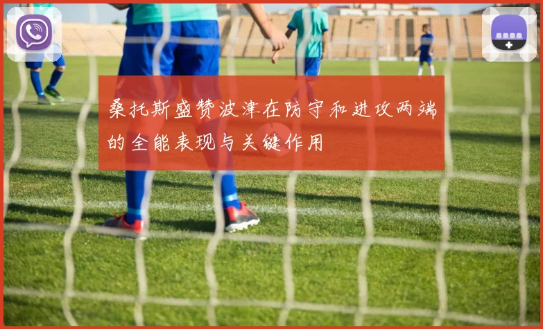 桑托斯盛赞波津在防守和进攻两端的全能表现与关键作用