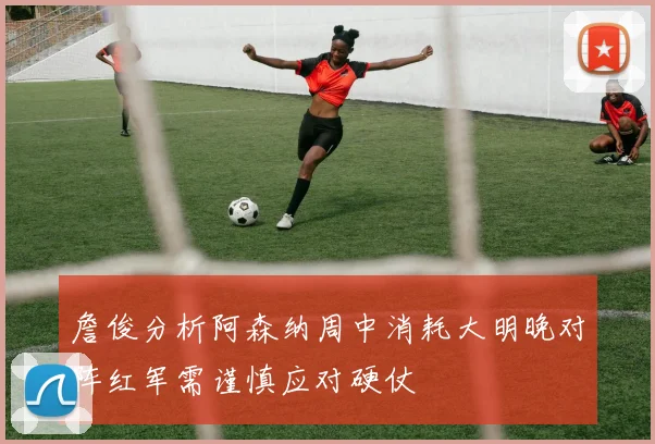 詹俊分析阿森纳周中消耗大明晚对阵红军需谨慎应对硬仗