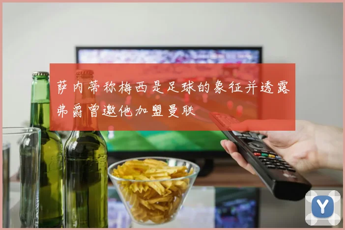 萨内蒂称梅西是足球的象征并透露弗爵曾邀他加盟曼联