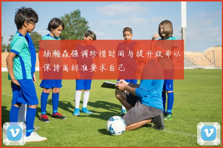 杨瀚森强调珍惜时间与提升效率以保持高标准要求自己