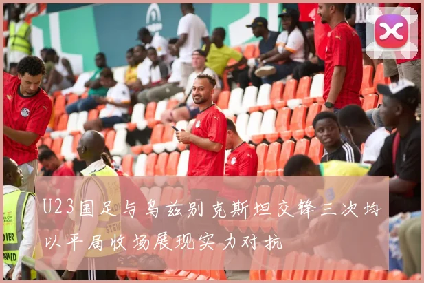 U23国足与乌兹别克斯坦交锋三次均以平局收场展现实力对抗