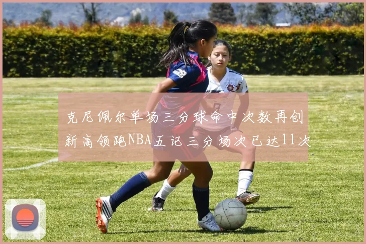 克尼佩尔单场三分球命中次数再创新高领跑NBA五记三分场次已达11次
