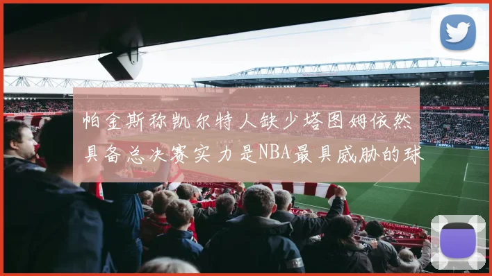 帕金斯称凯尔特人缺少塔图姆依然具备总决赛实力是NBA最具威胁的球队