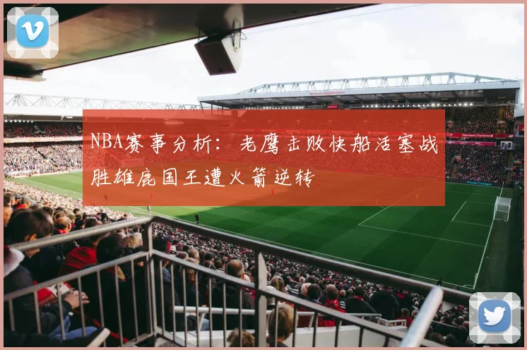 NBA赛事分析：老鹰击败快船活塞战胜雄鹿国王遭火箭逆转