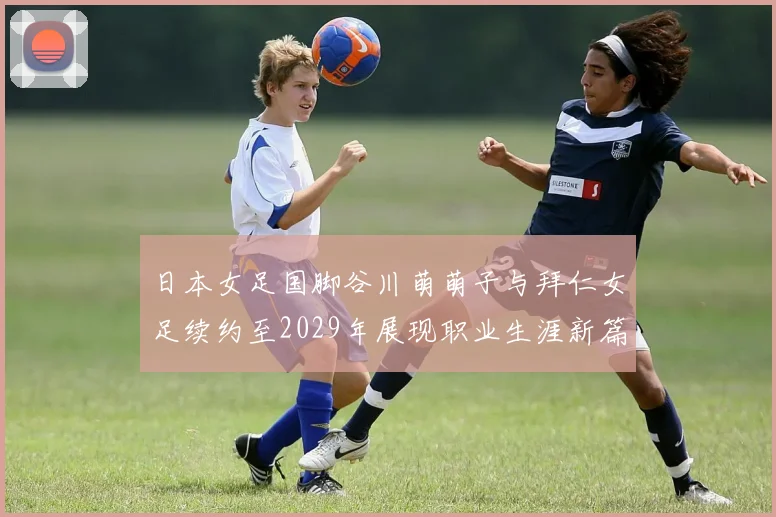 日本女足国脚谷川萌萌子与拜仁女足续约至2029年展现职业生涯新篇章