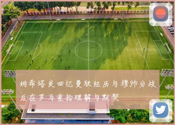 姆希塔良回忆曼联经历与穆帅分歧后在罗马重拾理解与默契