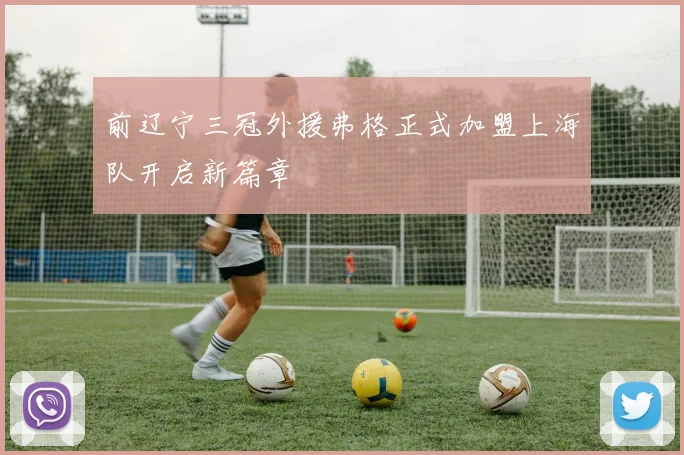 前辽宁三冠外援弗格正式加盟上海队开启新篇章