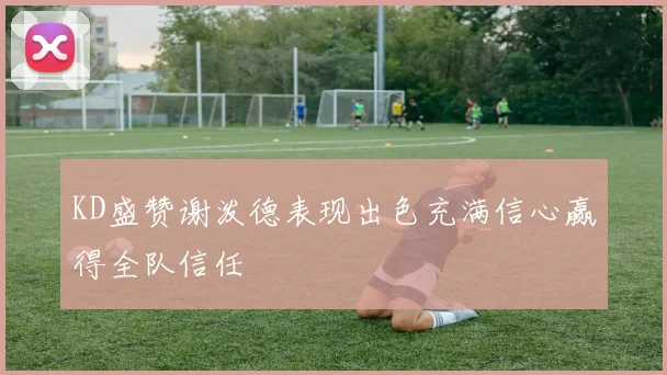 KD盛赞谢泼德表现出色充满信心赢得全队信任