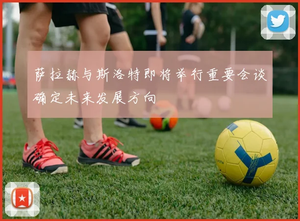萨拉赫与斯洛特即将举行重要会谈确定未来发展方向