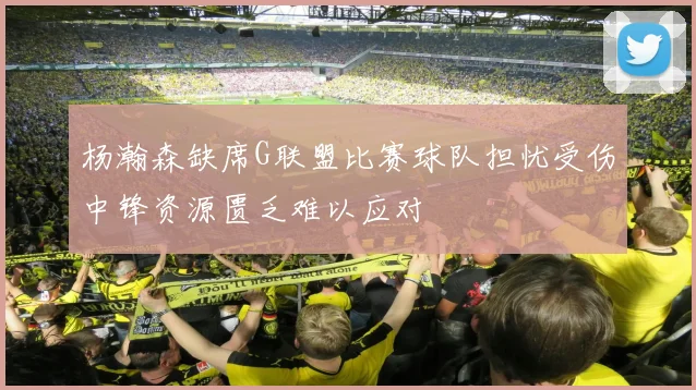 杨瀚森缺席G联盟比赛球队担忧受伤中锋资源匮乏难以应对