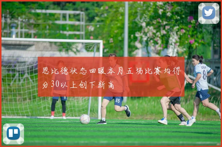 恩比德状态回暖本月五场比赛均得分30以上创下新高