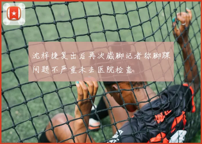 沈梓捷复出后再次崴脚记者称脚踝问题不严重未去医院检查
