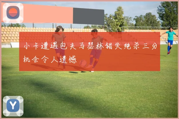 小卡遭遇包夹马瑟林错失绝杀三分机会令人遗憾