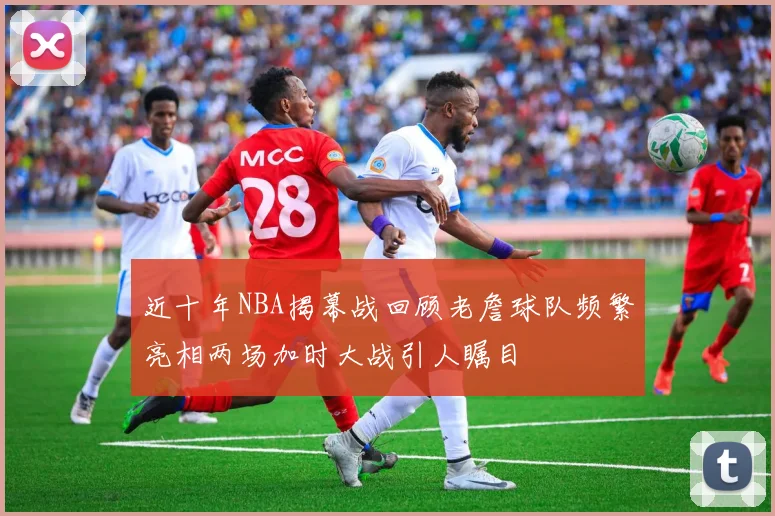 近十年NBA揭幕战回顾老詹球队频繁亮相两场加时大战引人瞩目