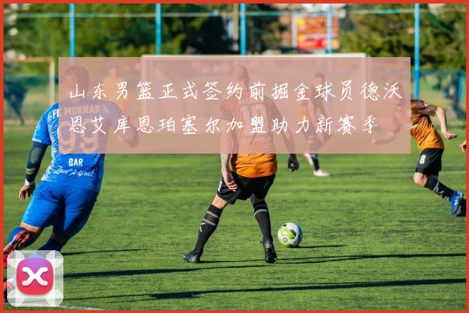 山东男篮正式签约前掘金球员德沃恩艾库恩珀塞尔加盟助力新赛季