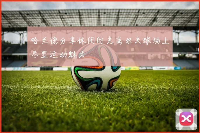 哈兰德分享休闲时光高尔夫球场上尽显运动魅力