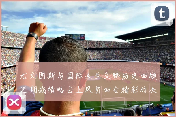 尤文图斯与国际米兰交锋历史回顾近期战绩略占上风首回合精彩对决回顾