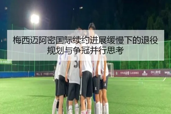 梅西迈阿密国际续约进展缓慢下的退役规划与争冠并行思考